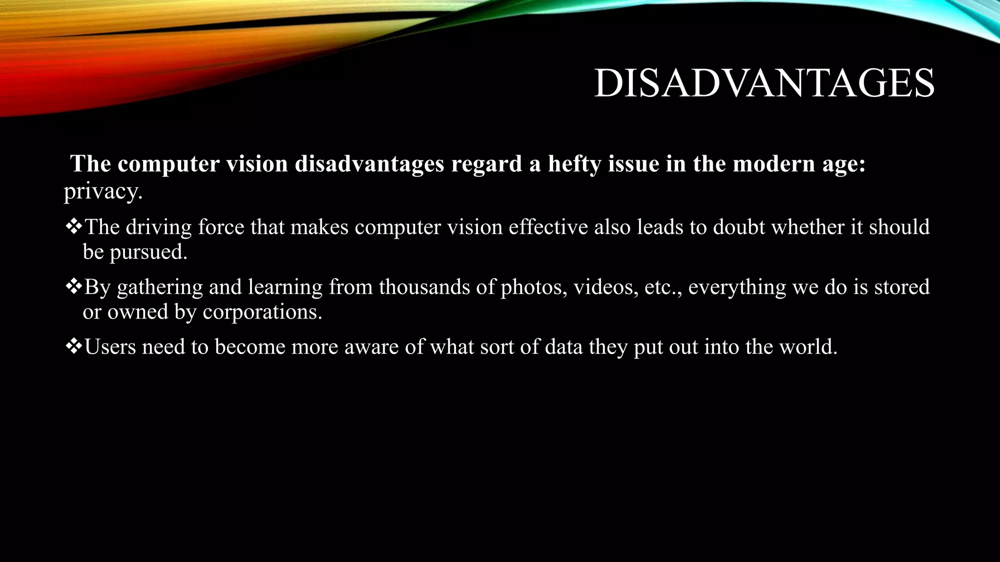 DISADVANTAGES
The computer vision disadvantages regard a hefty issue in the modern age:
privacy.
The driving force that makes computer vision effective also leads to doubt whether it should
be pursued.
By gathering and learning from thousands of photos, videos, etc., everything we do is stored
or owned by corporations.
Users need to become more aware of what sort of data they put out into the world.
 