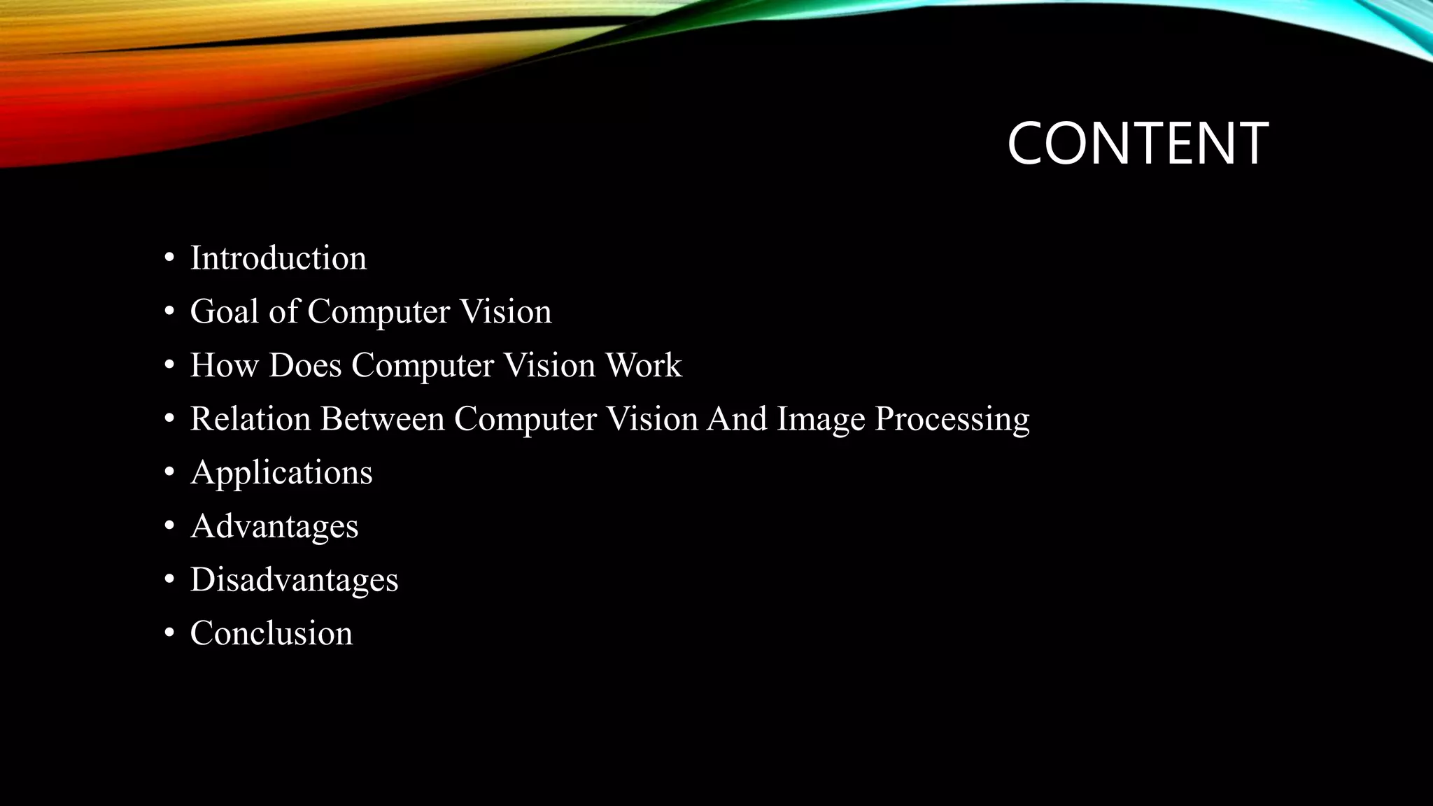 CONTENT
• Introduction
• Goal of Computer Vision
• How Does Computer Vision Work
• Relation Between Computer Vision And Image Processing
• Applications
• Advantages
• Disadvantages
• Conclusion
 