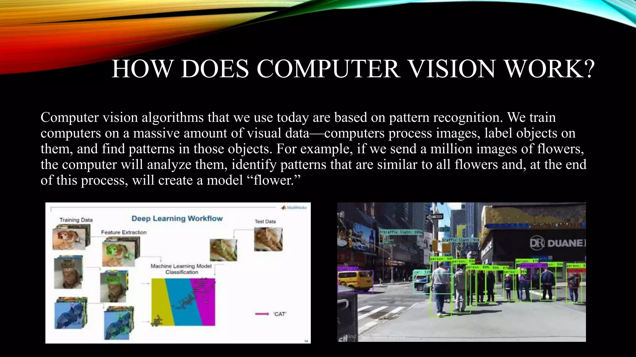 HOW DOES COMPUTER VISION WORK?
Computer vision algorithms that we use today are based on pattern recognition. We train
computers on a massive amount of visual data—computers process images, label objects on
them, and find patterns in those objects. For example, if we send a million images of flowers,
the computer will analyze them, identify patterns that are similar to all flowers and, at the end
of this process, will create a model “flower.”
 