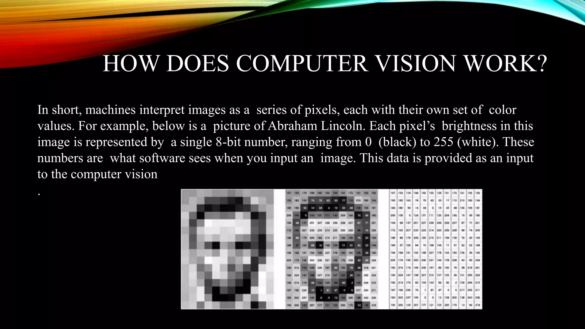 HOW DOES COMPUTER VISION WORK?
In short, machines interpret images as a series of pixels, each with their own set of color
values. For example, below is a picture of Abraham Lincoln. Each pixel’s brightness in this
image is represented by a single 8-bit number, ranging from 0 (black) to 255 (white). These
numbers are what software sees when you input an image. This data is provided as an input
to the computer vision
.
 