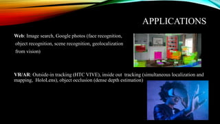 APPLICATIONS
Web: Image search, Google photos (face recognition,
object recognition, scene recognition, geolocalization
from vision)
VR/AR: Outside-in tracking (HTC VIVE), inside out tracking (simultaneous localization and
mapping, HoloLens), object occlusion (dense depth estimation)
 