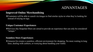 ADVANTAGES
Improved Online Merchandising
Customers will be able to search via images to find similar styles to what they’re looking for
instead of relying on tags.
Unique Customer Experiences
Services like Snapchat filters are aimed to provide an experience that can only be considered
“unique.”
Seamless Store Experiences
Amazon Go creates a seamless, efficient environment for shopping. No more waiting in long
lines, dealing with cashiers, or worrying about handling your wallet.
 