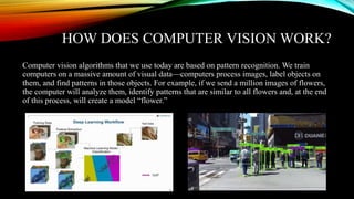 HOW DOES COMPUTER VISION WORK?
Computer vision algorithms that we use today are based on pattern recognition. We train
computers on a massive amount of visual data—computers process images, label objects on
them, and find patterns in those objects. For example, if we send a million images of flowers,
the computer will analyze them, identify patterns that are similar to all flowers and, at the end
of this process, will create a model “flower.”
 