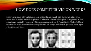 HOW DOES COMPUTER VISION WORK?
In short, machines interpret images as a series of pixels, each with their own set of color
values. For example, below is a picture of Abraham Lincoln. Each pixel’s brightness in this
image is represented by a single 8-bit number, ranging from 0 (black) to 255 (white). These
numbers are what software sees when you input an image. This data is provided as an input
to the computer vision
.
 