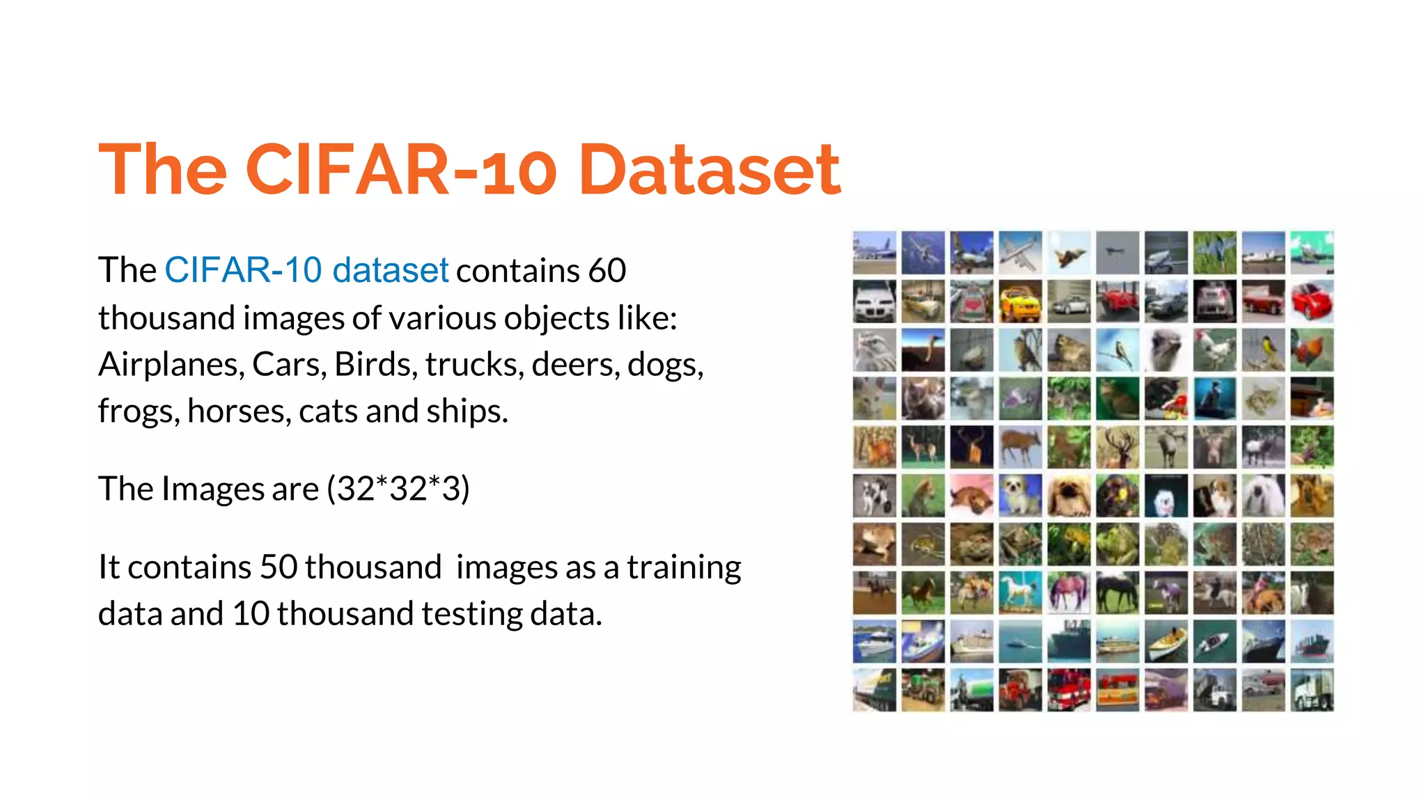 The CIFAR-10 Dataset
The CIFAR-10 dataset contains 60
thousand images of various objects like:
Airplanes, Cars, Birds, trucks, deers, dogs,
frogs, horses, cats and ships.
The Images are (32*32*3)
It contains 50 thousand images as a training
data and 10 thousand testing data.
 
