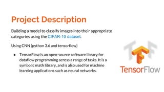 Project Description
Building a model to classify images into their appropriate
categories using the CIFAR-10 dataset.
Using CNN (python 3.6 and tensorflow)
● TensorFlow is an open-source software library for
dataflow programming across a range of tasks. It is a
symbolic math library, and is also used for machine
learning applications such as neural networks.
 