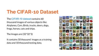 The CIFAR-10 Dataset
The CIFAR-10 dataset contains 60
thousand images of various objects like:
Airplanes, Cars, Birds, trucks, deers, dogs,
frogs, horses, cats and ships.
The Images are (32*32*3)
It contains 50 thousand images as a training
data and 10 thousand testing data.
 