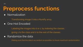 Preprocess functions
● Normalization
Transforming image X into a NumPy array.
● One Hot Encoded
Labeling the images into 0 or 1, by indexing the classes,
giving 1 to the class and 0 to the rest of the classes.
● Randomize the data
Making sure that the data is as random as possible, to insure maximum randomization
 