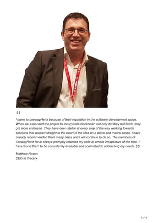 13/15
I came to LeewayHertz because of their reputation in the software development space.
When we expanded the project to incorporate blockchain not only did they not flinch, they
got more enthused. They have been stellar at every step of the way working towards
solutions that worked straight to the heart of the idea on a micro and macro sense. I have
already recommended them many times and I will continue to do so. The members of
LeewayHertz have always promptly returned my calls or emails irrespective of the time. I
have found them to be consistently available and committed to addressing my needs.
Matthew Rosen
CEO at Tracerx
 