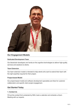 14/15
Our Engagement Models
Dedicated Development Team
Our blockchain developers are hands-on the cognitive technologies to deliver high-quality
services and solutions to clients.
Team Extension
Our team extension model is intended to help clients who want to extend their team with
the right expertise required for their project.
Project-based Model
Our project-based model and software development specialists are there for customer
collaboration and specific client project engagement.
Get Started Today
1. Contact Us
Fill out the contact form protected by NDA, book a calendar and schedule a Zoom
Meeting with our experts.
 