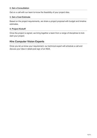 15/15
2. Get a Consultation
Get on a call with our team to know the feasibility of your project idea.
3. Get a Cost Estimate
Based on the project requirements, we share a project proposal with budget and timeline
estimates.
4. Project Kickoff
Once the project is signed, we bring together a team from a range of disciplines to kick
start your project.
Hire Computer Vision Experts
Once you let us know your requirement, our technical expert will schedule a call and
discuss your idea in detail post sign of an NDA.
 
