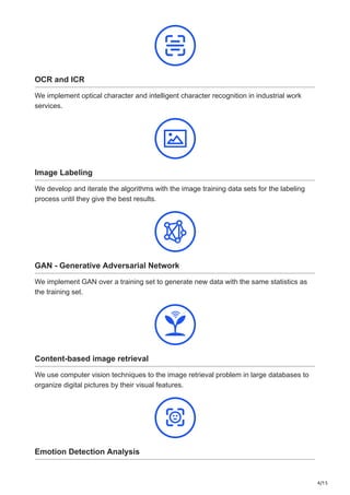 4/15
OCR and ICR
We implement optical character and intelligent character recognition in industrial work
services.
Image Labeling
We develop and iterate the algorithms with the image training data sets for the labeling
process until they give the best results.
GAN - Generative Adversarial Network
We implement GAN over a training set to generate new data with the same statistics as
the training set.
Content-based image retrieval
We use computer vision techniques to the image retrieval problem in large databases to
organize digital pictures by their visual features.
Emotion Detection Analysis
 