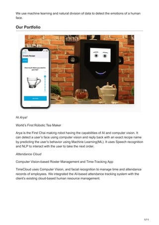5/15
We use machine learning and natural division of data to detect the emotions of a human
face.
Our Portfolio
Hi Arya!
World’s First Robotic Tea Maker
Arya is the First Chai making robot having the capabilities of AI and computer vision. It
can detect a user’s face using computer vision and reply back with an exact recipe name
by predicting the user’s behavior using Machine Learning(ML). It uses Speech recognition
and NLP to interact with the user to take the next order.
Attendance Cloud
Computer Vision-based Roster Management and Time-Tracking App
TimeCloud uses Computer Vision, and facial recognition to manage time and attendance
records of employees. We integrated the AI-based attendance tracking system with the
client’s existing cloud-based human resource management.
 