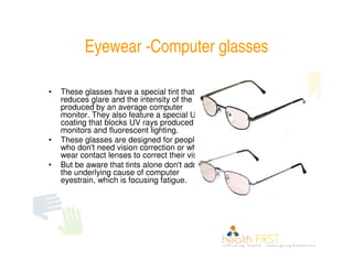 Eyewear -Computer glasses

•   These glasses have a special tint that
    reduces glare and the intensity of the light
    produced by an average computer
    monitor. They also feature a special UV
    coating that blocks UV rays produced by
    monitors and fluorescent lighting.
•   These glasses are designed for people
    who don't need vision correction or who
    wear contact lenses to correct their vision.
•   But be aware that tints alone don't address
    the underlying cause of computer
    eyestrain, which is focusing fatigue.
 