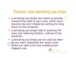 Eyecare -Use lubricating eye drops
• Lubricating eye drops are meant to provide
  moisturizing relief to your eyes, which have
  become dry and irritated by working for long
  hours on the computer.
• Lubricating eye drops help in soothing the
  eyes and relieving irritation, redness & the
  eyestrain.
• Lubricating eye drops can be used as often
  as you want, especially the newer ones,
  which are safe to the eye enabling their
  frequent use.
 