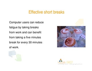 Effective short breaks

Computer users can reduce
fatigue by taking breaks
from work and can benefit
from taking a five minutes
break for every 30 minutes
of work.
 