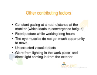 Other contributing factors

• Constant gazing at a near distance at the
  monitor (which leads to convergence fatigue).
• Fixed posture while working long hours
• The eye muscles do not get much opportunity
  to move.
• Uncorrected visual defects
• Glare from lighting in the work place and
  direct light coming in from the exterior
 