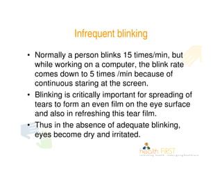 Infrequent blinking
• Normally a person blinks 15 times/min, but
  while working on a computer, the blink rate
  comes down to 5 times /min because of
  continuous staring at the screen.
• Blinking is critically important for spreading of
  tears to form an even film on the eye surface
  and also in refreshing this tear film.
• Thus in the absence of adequate blinking,
  eyes become dry and irritated.
 
