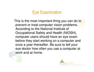 Eye Examination
This is the most important thing you can do to
 prevent or treat computer vision problems.
 According to the National Institute of
 Occupational Safety and Health (NIOSH),
 computer users should have an eye exam
 before they start working on a computer and
 once a year thereafter. Be sure to tell your
 eye doctor how often you use a computer at
 work and at home.
 
