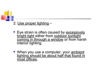 2. Use proper lighting –
 Eye strain is often caused by excessively
bright light either from outdoor sunlight
coming in through a window or from harsh
interior lighting.
 When you use a computer, your ambient
lighting should be about half that found in
most offices.
 