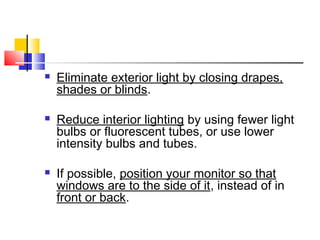  Eliminate exterior light by closing drapes,
shades or blinds.
 Reduce interior lighting by using fewer light
bulbs or fluorescent tubes, or use lower
intensity bulbs and tubes.
 If possible, position your monitor so that
windows are to the side of it, instead of in
front or back.
 