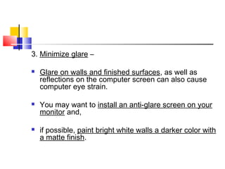 3. Minimize glare –
 Glare on walls and finished surfaces, as well as
reflections on the computer screen can also cause
computer eye strain.
 You may want to install an anti-glare screen on your
monitor and,
 if possible, paint bright white walls a darker color with
a matte finish.
 