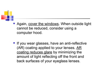  Again, cover the windows. When outside light
cannot be reduced, consider using a
computer hood.
 If you wear glasses, have an anti-reflective
(AR) coating applied to your lenses. AR
coating reduces glare by minimizing the
amount of light reflecting off the front and
back surfaces of your eyeglass lenses.
 