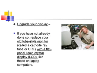 4. Upgrade your display –
 If you have not already
done so, replace your
old tube-style monitor
(called a cathode ray
tube or CRT) with a flat-
panel liquid crystal
display (LCD), like
those on laptop
computers.
 