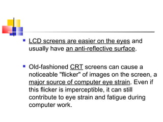  LCD screens are easier on the eyes and
usually have an anti-reflective surface.
 Old-fashioned CRT screens can cause a
noticeable "flicker" of images on the screen, a
major source of computer eye strain. Even if
this flicker is imperceptible, it can still
contribute to eye strain and fatigue during
computer work.
 