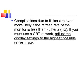  Complications due to flicker are even
more likely if the refresh rate of the
monitor is less than 75 hertz (Hz). If you
must use a CRT at work, adjust the
display settings to the highest possible
refresh rate.
 