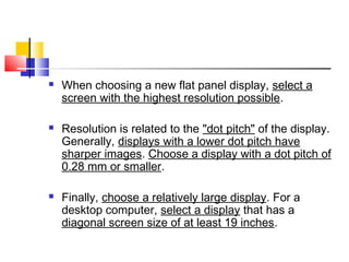  When choosing a new flat panel display, select a
screen with the highest resolution possible.
 Resolution is related to the "dot pitch" of the display.
Generally, displays with a lower dot pitch have
sharper images. Choose a display with a dot pitch of
0.28 mm or smaller.
 Finally, choose a relatively large display. For a
desktop computer, select a display that has a
diagonal screen size of at least 19 inches.
 