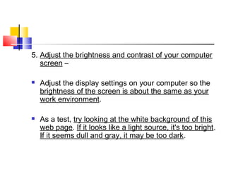 5. Adjust the brightness and contrast of your computer
screen –
 Adjust the display settings on your computer so the
brightness of the screen is about the same as your
work environment.
 As a test, try looking at the white background of this
web page. If it looks like a light source, it's too bright.
If it seems dull and gray, it may be too dark.
 