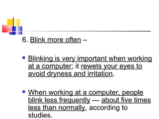 6. Blink more often –
 Blinking is very important when working
at a computer; it rewets your eyes to
avoid dryness and irritation.
 When working at a computer, people
blink less frequently — about five times
less than normally, according to
studies.
 