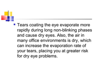  Tears coating the eye evaporate more
rapidly during long non-blinking phases
and cause dry eyes. Also, the air in
many office environments is dry, which
can increase the evaporation rate of
your tears, placing you at greater risk
for dry eye problems.
 