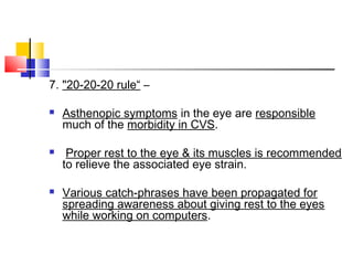 7. "20-20-20 rule“ –
 Asthenopic symptoms in the eye are responsible
much of the morbidity in CVS.
 Proper rest to the eye & its muscles is recommended
to relieve the associated eye strain.
 Various catch-phrases have been propagated for
spreading awareness about giving rest to the eyes
while working on computers.
 