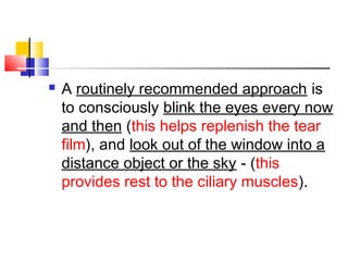  A routinely recommended approach is
to consciously blink the eyes every now
and then (this helps replenish the tear
film), and look out of the window into a
distance object or the sky - (this
provides rest to the ciliary muscles).
 