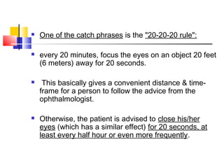  One of the catch phrases is the "20-20-20 rule":
 every 20 minutes, focus the eyes on an object 20 feet
(6 meters) away for 20 seconds.
 This basically gives a convenient distance & time-
frame for a person to follow the advice from the
ophthalmologist.
 Otherwise, the patient is advised to close his/her
eyes (which has a similar effect) for 20 seconds, at
least every half hour or even more frequently.
 