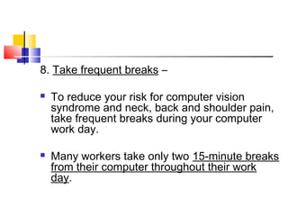 8. Take frequent breaks –
 To reduce your risk for computer vision
syndrome and neck, back and shoulder pain,
take frequent breaks during your computer
work day.
 Many workers take only two 15-minute breaks
from their computer throughout their work
day.
 