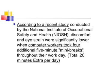  According to a recent study conducted
by the National Institute of Occupational
Safety and Health (NIOSH), discomfort
and eye strain were significantly lower
when computer workers took four
additional five-minute "mini-breaks"
throughout their work day. (Total 20
minutes Extra per day)
 