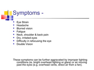 Symptoms -
 Eye Strain
 Headache
 Blurred vision
 Fatigue
 Neck, shoulder & back pain
 Dry, irritated eyes
 Difficulty in refocusing the eye
 Double Vision
These symptoms can be further aggravated by improper lighting
conditions (ie. bright overhead lighting or glare) or air moving
past the eyes (e.g. overhead vents, direct air from a fan).
 