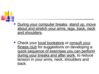  During your computer breaks, stand up, move
about and stretch your arms, legs, back, neck
and shoulders.
 Check your local bookstore or consult your
fitness club for suggestions on developing a
quick sequence of exercises you can perform
during your breaks and after work, to reduce
tension in your arms, neck, shoulders and
back.
 