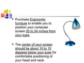  Purchase Ergonomic
furniture to enable you to
position your computer
screen 20 to 24 inches from
your eyes.
 The center of your screen
should be about 10 to 15
degrees below your eyes for
comfortable positioning of
your head and neck.
 