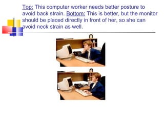 Top: This computer worker needs better posture to
avoid back strain. Bottom: This is better, but the monitor
should be placed directly in front of her, so she can
avoid neck strain as well.
 