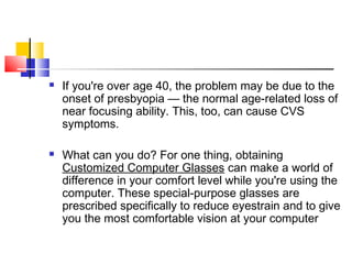  If you're over age 40, the problem may be due to the
onset of presbyopia — the normal age-related loss of
near focusing ability. This, too, can cause CVS
symptoms.
 What can you do? For one thing, obtaining
Customized Computer Glasses can make a world of
difference in your comfort level while you're using the
computer. These special-purpose glasses are
prescribed specifically to reduce eyestrain and to give
you the most comfortable vision at your computer
 