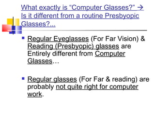 What exactly is “Computer Glasses?” 
Is it different from a routine Presbyopic
Glasses?...
 Regular Eyeglasses (For Far Vision) &
Reading (Presbyopic) glasses are
Entirely different from Computer
Glasses…
 Regular glasses (For Far & reading) are
probably not quite right for computer
work.
 