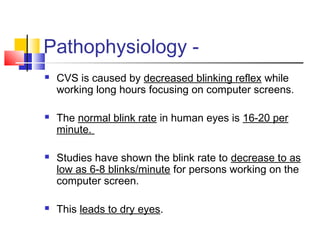 Pathophysiology -
 CVS is caused by decreased blinking reflex while
working long hours focusing on computer screens.
 The normal blink rate in human eyes is 16-20 per
minute.
 Studies have shown the blink rate to decrease to as
low as 6-8 blinks/minute for persons working on the
computer screen.
 This leads to dry eyes.
 