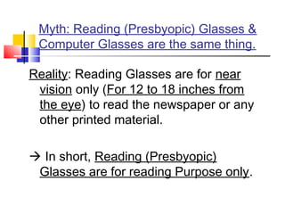 Myth: Reading (Presbyopic) Glasses &
Computer Glasses are the same thing.
Reality: Reading Glasses are for near
vision only (For 12 to 18 inches from
the eye) to read the newspaper or any
other printed material.
 In short, Reading (Presbyopic)
Glasses are for reading Purpose only.
 