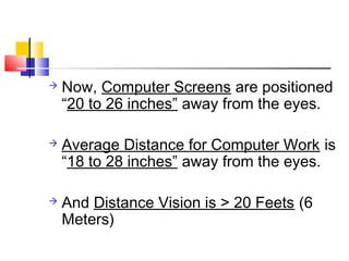  Now, Computer Screens are positioned
“20 to 26 inches” away from the eyes.
 Average Distance for Computer Work is
“18 to 28 inches” away from the eyes.
 And Distance Vision is > 20 Feets (6
Meters)
 