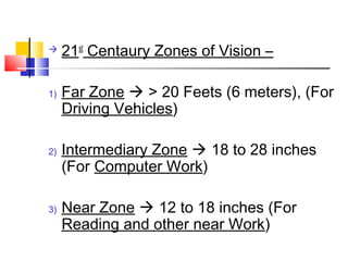  21st
Centaury Zones of Vision –
1) Far Zone  > 20 Feets (6 meters), (For
Driving Vehicles)
2) Intermediary Zone  18 to 28 inches
(For Computer Work)
3) Near Zone  12 to 18 inches (For
Reading and other near Work)
 