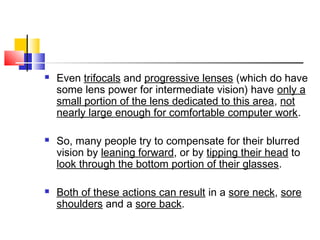  Even trifocals and progressive lenses (which do have
some lens power for intermediate vision) have only a
small portion of the lens dedicated to this area, not
nearly large enough for comfortable computer work.
 So, many people try to compensate for their blurred
vision by leaning forward, or by tipping their head to
look through the bottom portion of their glasses.
 Both of these actions can result in a sore neck, sore
shoulders and a sore back.
 